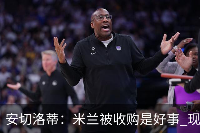 安切洛蒂：米兰被收购是好事 现在不谈回米兰可能