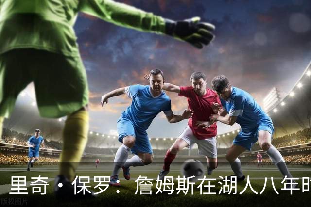 里奇·保罗：詹姆斯在湖人八年时光必有起伏 但最终一切无比美好